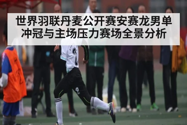 世界羽联丹麦公开赛安赛龙男单冲冠与主场压力赛场全景分析
