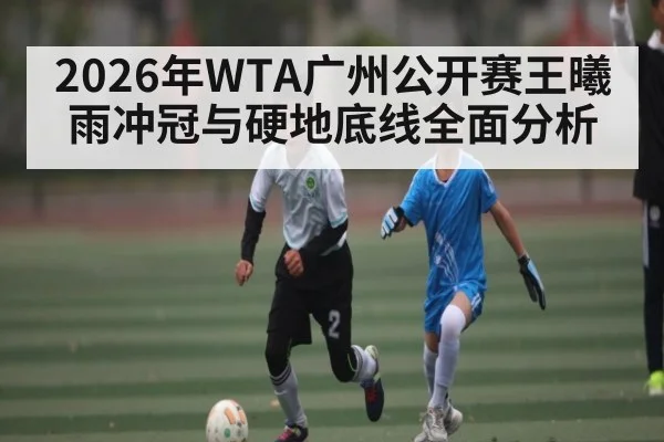 2026年WTA广州公开赛王曦雨冲冠与硬地底线全面分析