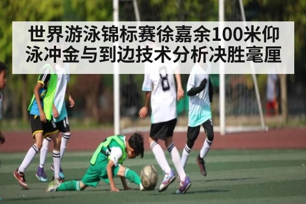 世界游泳锦标赛徐嘉余100米仰泳冲金与到边技术分析决胜毫厘